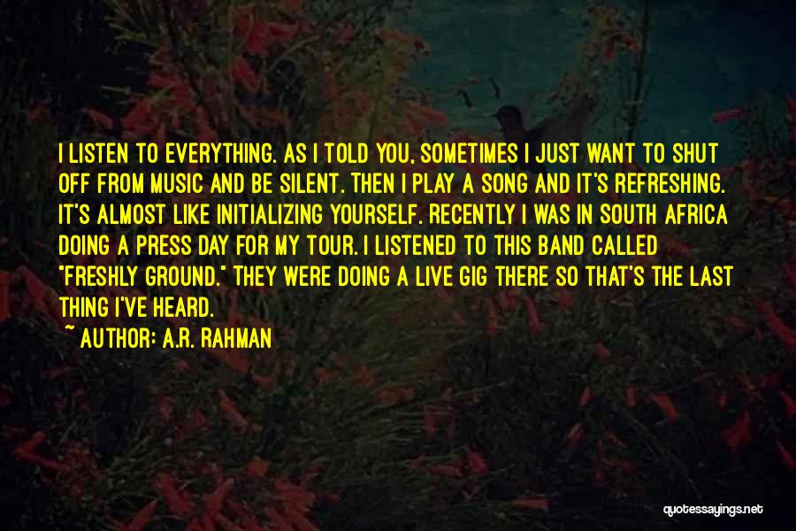 A.R. Rahman Quotes: I Listen To Everything. As I Told You, Sometimes I Just Want To Shut Off From Music And Be Silent.