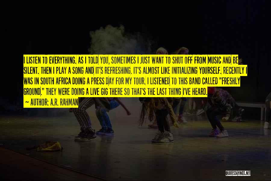 A.R. Rahman Quotes: I Listen To Everything. As I Told You, Sometimes I Just Want To Shut Off From Music And Be Silent.