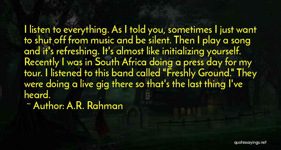 A.R. Rahman Quotes: I Listen To Everything. As I Told You, Sometimes I Just Want To Shut Off From Music And Be Silent.