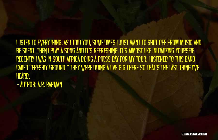 A.R. Rahman Quotes: I Listen To Everything. As I Told You, Sometimes I Just Want To Shut Off From Music And Be Silent.