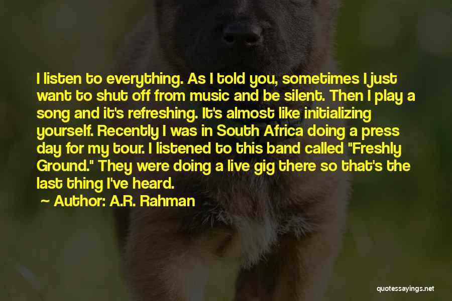 A.R. Rahman Quotes: I Listen To Everything. As I Told You, Sometimes I Just Want To Shut Off From Music And Be Silent.