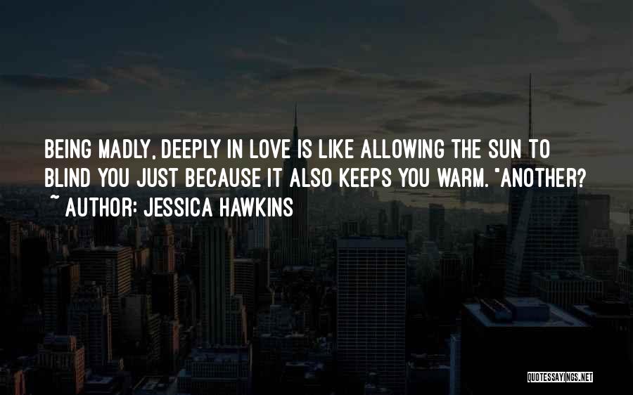 Jessica Hawkins Quotes: Being Madly, Deeply In Love Is Like Allowing The Sun To Blind You Just Because It Also Keeps You Warm.