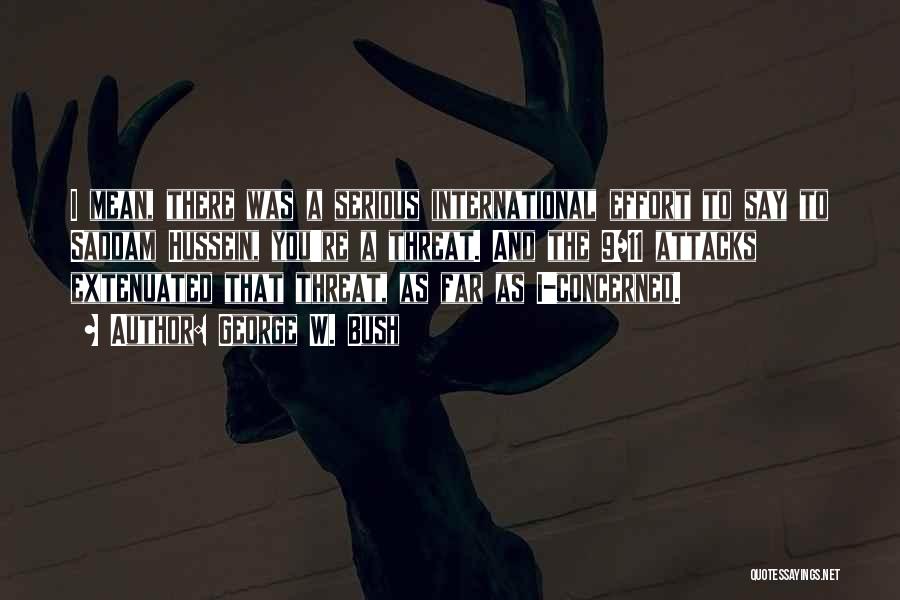 George W. Bush Quotes: I Mean, There Was A Serious International Effort To Say To Saddam Hussein, You're A Threat. And The 9/11 Attacks