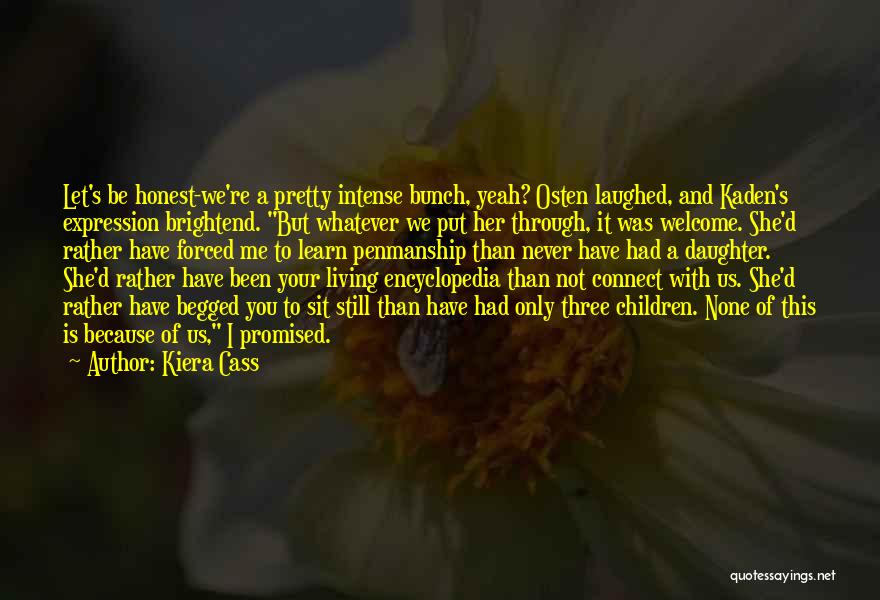 Kiera Cass Quotes: Let's Be Honest-we're A Pretty Intense Bunch, Yeah? Osten Laughed, And Kaden's Expression Brightend. But Whatever We Put Her Through,
