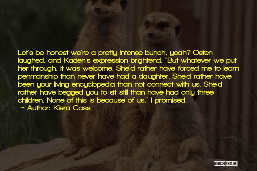 Kiera Cass Quotes: Let's Be Honest-we're A Pretty Intense Bunch, Yeah? Osten Laughed, And Kaden's Expression Brightend. But Whatever We Put Her Through,