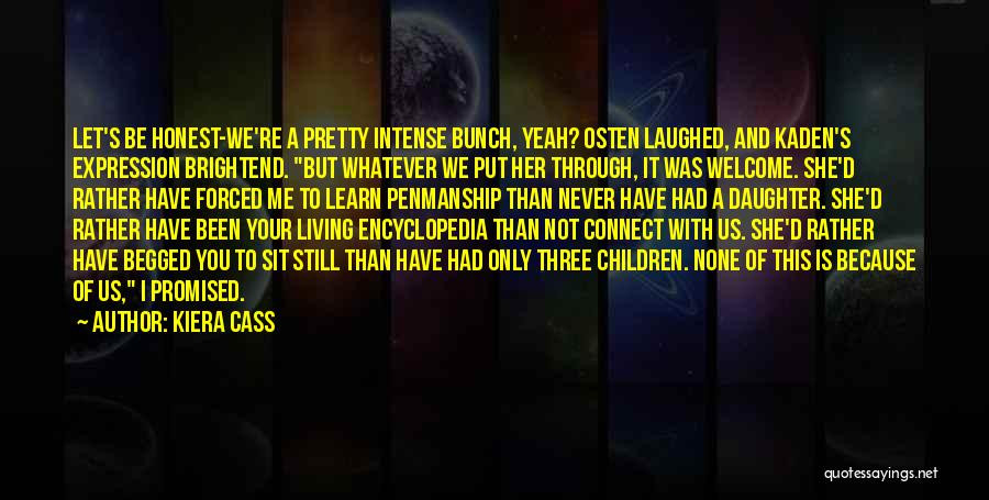Kiera Cass Quotes: Let's Be Honest-we're A Pretty Intense Bunch, Yeah? Osten Laughed, And Kaden's Expression Brightend. But Whatever We Put Her Through,