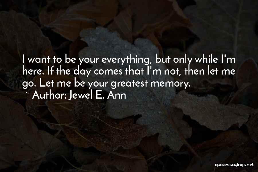 Jewel E. Ann Quotes: I Want To Be Your Everything, But Only While I'm Here. If The Day Comes That I'm Not, Then Let