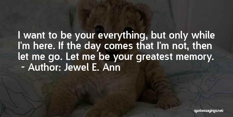 Jewel E. Ann Quotes: I Want To Be Your Everything, But Only While I'm Here. If The Day Comes That I'm Not, Then Let