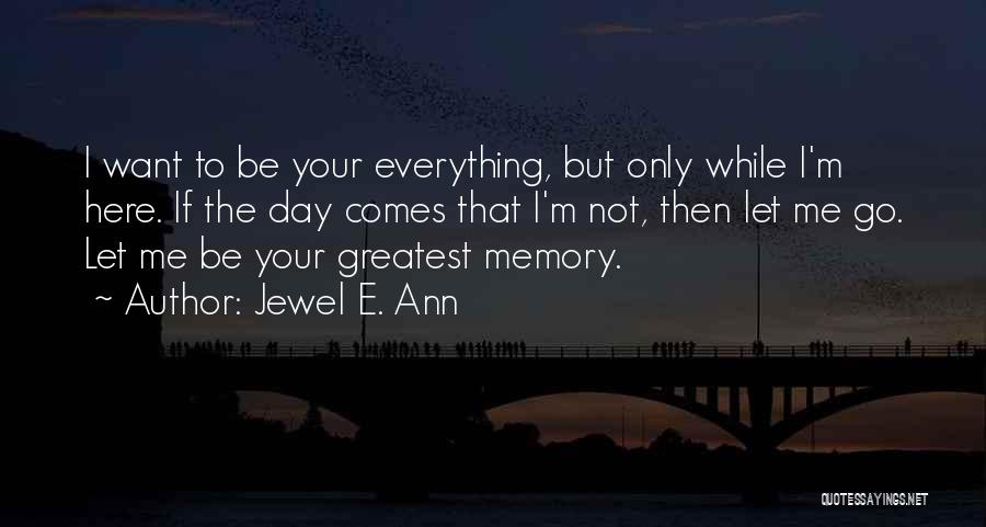 Jewel E. Ann Quotes: I Want To Be Your Everything, But Only While I'm Here. If The Day Comes That I'm Not, Then Let