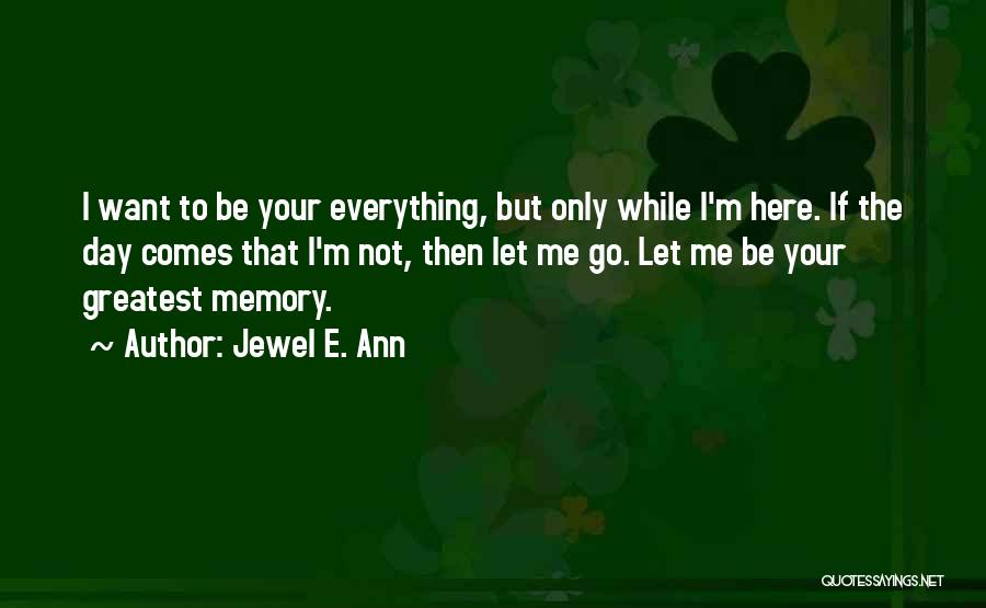 Jewel E. Ann Quotes: I Want To Be Your Everything, But Only While I'm Here. If The Day Comes That I'm Not, Then Let