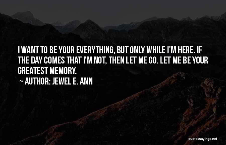 Jewel E. Ann Quotes: I Want To Be Your Everything, But Only While I'm Here. If The Day Comes That I'm Not, Then Let