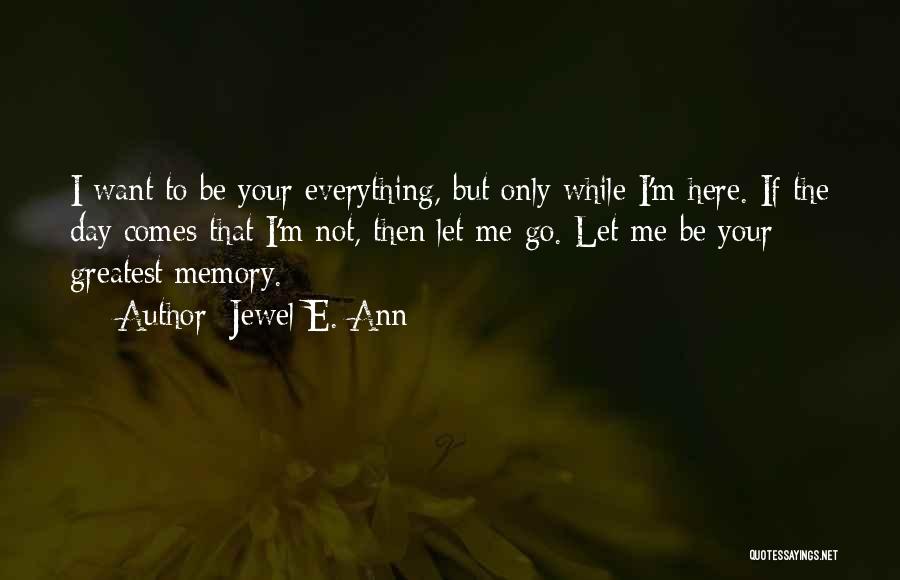 Jewel E. Ann Quotes: I Want To Be Your Everything, But Only While I'm Here. If The Day Comes That I'm Not, Then Let