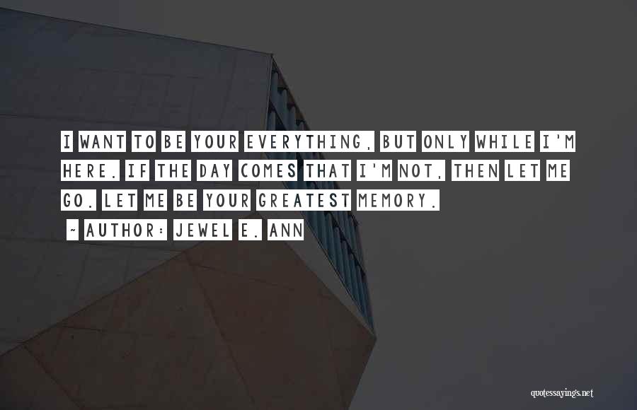 Jewel E. Ann Quotes: I Want To Be Your Everything, But Only While I'm Here. If The Day Comes That I'm Not, Then Let