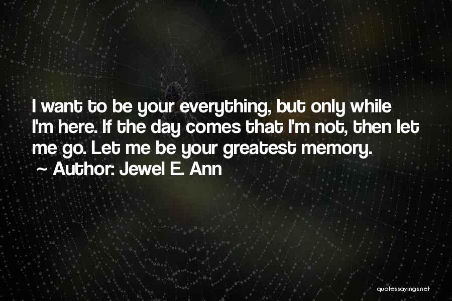 Jewel E. Ann Quotes: I Want To Be Your Everything, But Only While I'm Here. If The Day Comes That I'm Not, Then Let