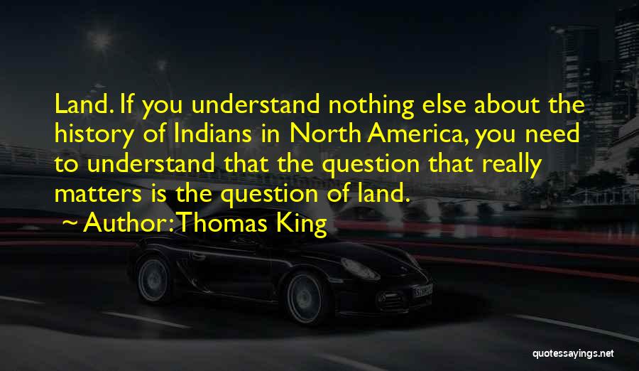 Thomas King Quotes: Land. If You Understand Nothing Else About The History Of Indians In North America, You Need To Understand That The