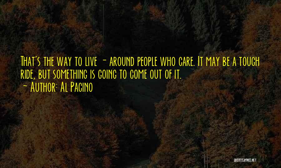 Al Pacino Quotes: That's The Way To Live - Around People Who Care. It May Be A Tough Ride, But Something Is Going