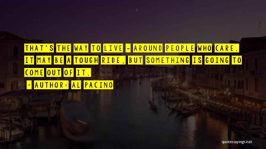 Al Pacino Quotes: That's The Way To Live - Around People Who Care. It May Be A Tough Ride, But Something Is Going