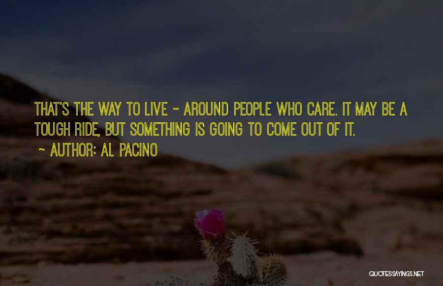 Al Pacino Quotes: That's The Way To Live - Around People Who Care. It May Be A Tough Ride, But Something Is Going