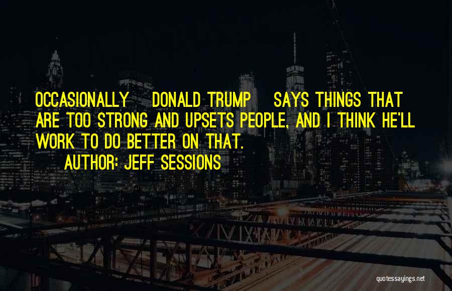 Jeff Sessions Quotes: Occasionally [donald Trump] Says Things That Are Too Strong And Upsets People, And I Think He'll Work To Do Better