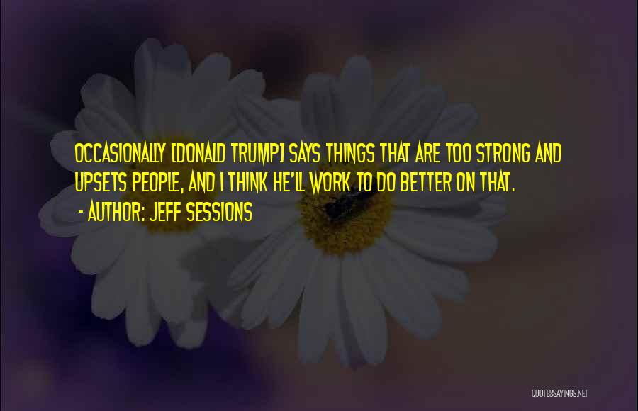 Jeff Sessions Quotes: Occasionally [donald Trump] Says Things That Are Too Strong And Upsets People, And I Think He'll Work To Do Better