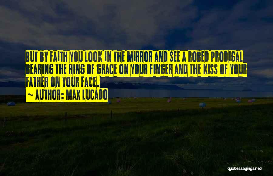 Max Lucado Quotes: But By Faith You Look In The Mirror And See A Robed Prodigal Bearing The Ring Of Grace On Your