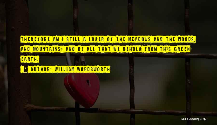 William Wordsworth Quotes: Therefore Am I Still A Lover Of The Meadows And The Woods, And Mountains; And Of All That We Behold