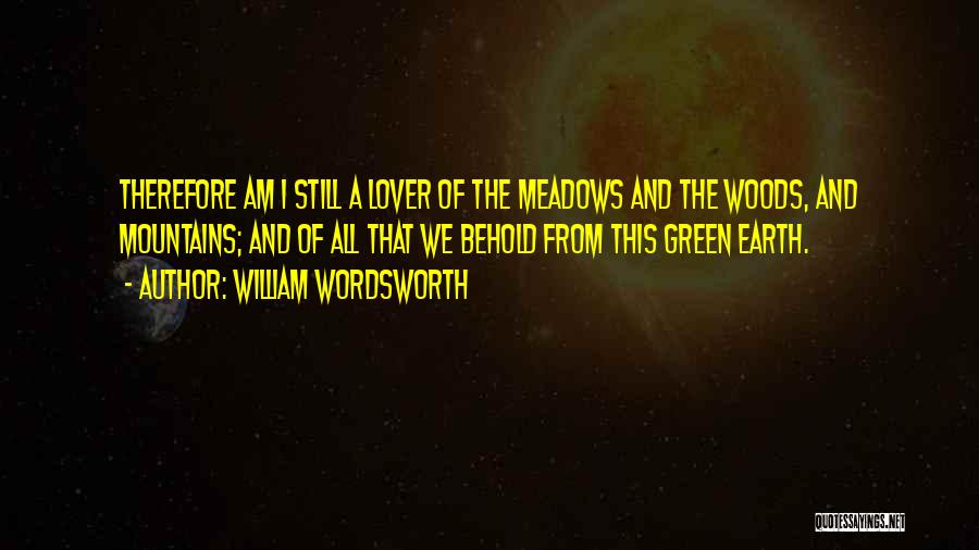 William Wordsworth Quotes: Therefore Am I Still A Lover Of The Meadows And The Woods, And Mountains; And Of All That We Behold