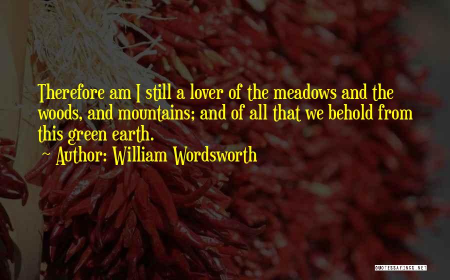 William Wordsworth Quotes: Therefore Am I Still A Lover Of The Meadows And The Woods, And Mountains; And Of All That We Behold
