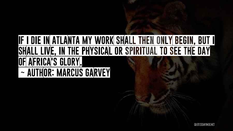 Marcus Garvey Quotes: If I Die In Atlanta My Work Shall Then Only Begin, But I Shall Live, In The Physical Or Spiritual