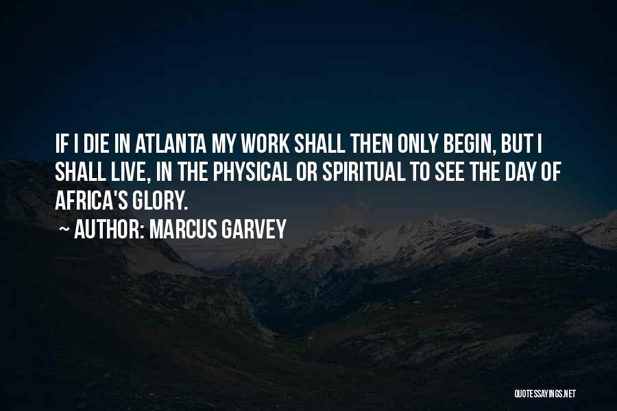 Marcus Garvey Quotes: If I Die In Atlanta My Work Shall Then Only Begin, But I Shall Live, In The Physical Or Spiritual