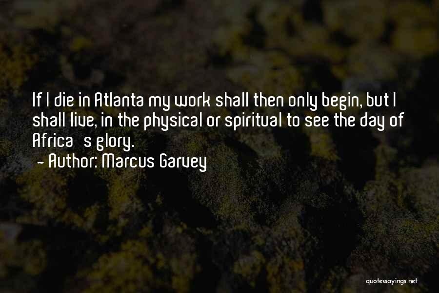 Marcus Garvey Quotes: If I Die In Atlanta My Work Shall Then Only Begin, But I Shall Live, In The Physical Or Spiritual