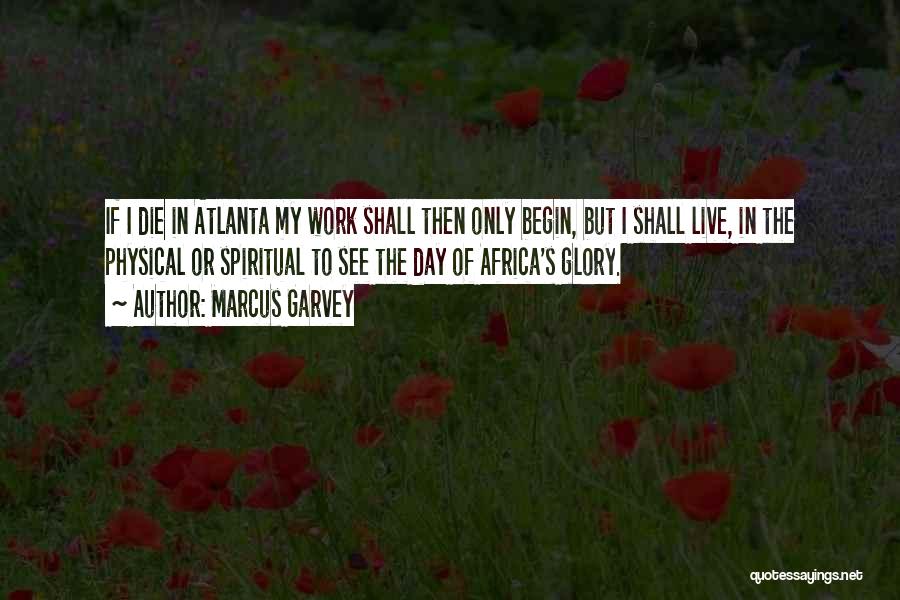 Marcus Garvey Quotes: If I Die In Atlanta My Work Shall Then Only Begin, But I Shall Live, In The Physical Or Spiritual