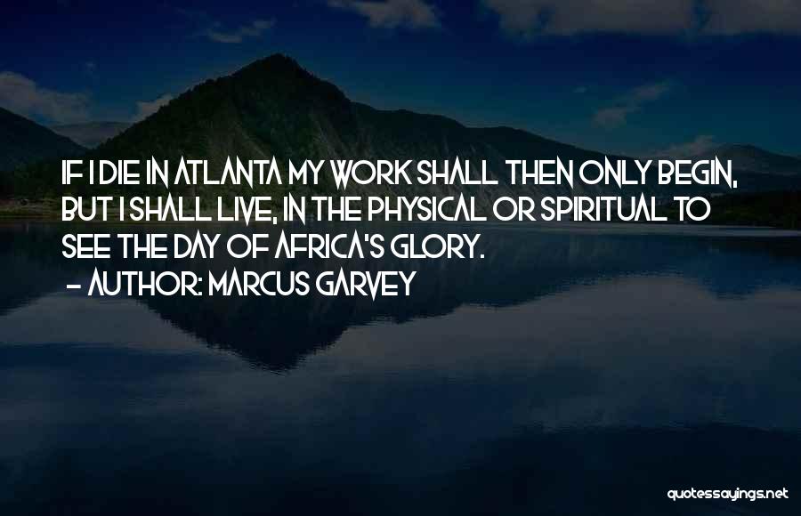 Marcus Garvey Quotes: If I Die In Atlanta My Work Shall Then Only Begin, But I Shall Live, In The Physical Or Spiritual