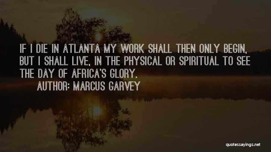 Marcus Garvey Quotes: If I Die In Atlanta My Work Shall Then Only Begin, But I Shall Live, In The Physical Or Spiritual