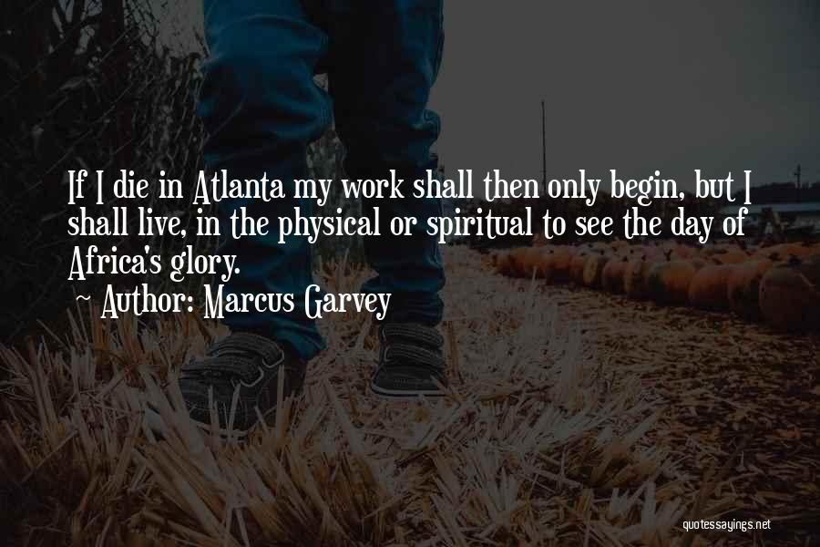 Marcus Garvey Quotes: If I Die In Atlanta My Work Shall Then Only Begin, But I Shall Live, In The Physical Or Spiritual
