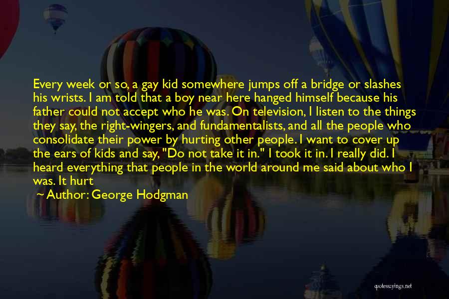 George Hodgman Quotes: Every Week Or So, A Gay Kid Somewhere Jumps Off A Bridge Or Slashes His Wrists. I Am Told That