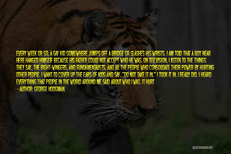 George Hodgman Quotes: Every Week Or So, A Gay Kid Somewhere Jumps Off A Bridge Or Slashes His Wrists. I Am Told That