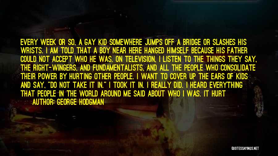 George Hodgman Quotes: Every Week Or So, A Gay Kid Somewhere Jumps Off A Bridge Or Slashes His Wrists. I Am Told That