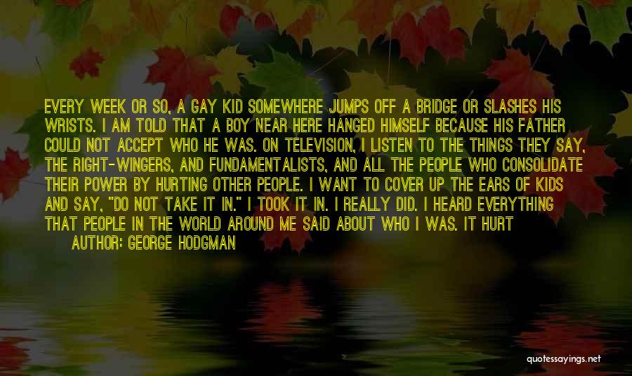 George Hodgman Quotes: Every Week Or So, A Gay Kid Somewhere Jumps Off A Bridge Or Slashes His Wrists. I Am Told That