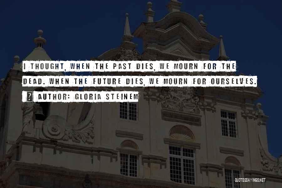 Gloria Steinem Quotes: I Thought, When The Past Dies, We Mourn For The Dead. When The Future Dies, We Mourn For Ourselves.