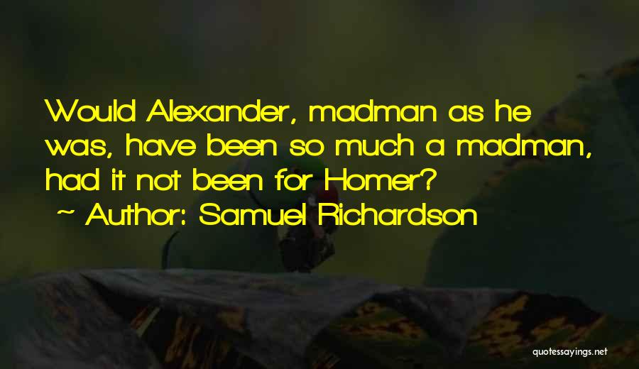 Samuel Richardson Quotes: Would Alexander, Madman As He Was, Have Been So Much A Madman, Had It Not Been For Homer?