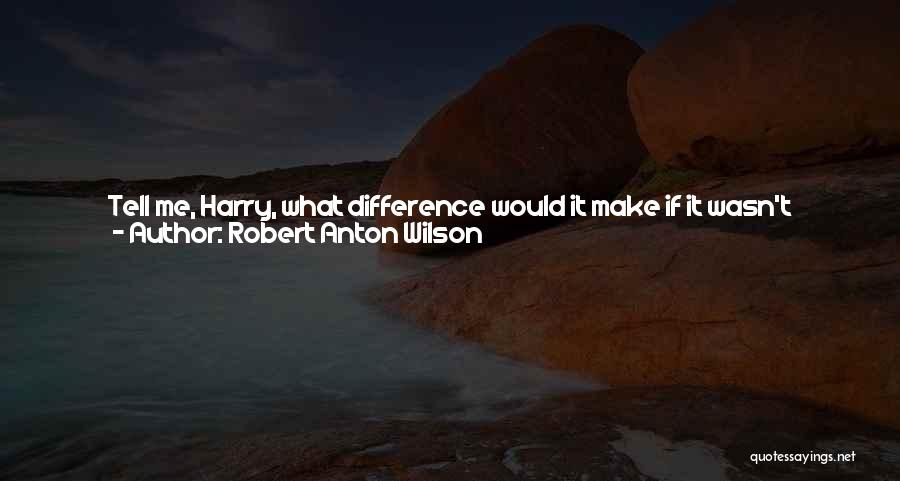 Robert Anton Wilson Quotes: Tell Me, Harry, What Difference Would It Make If It Wasn't Real?harry Thought A Moment, His Chinless Face Sour. We
