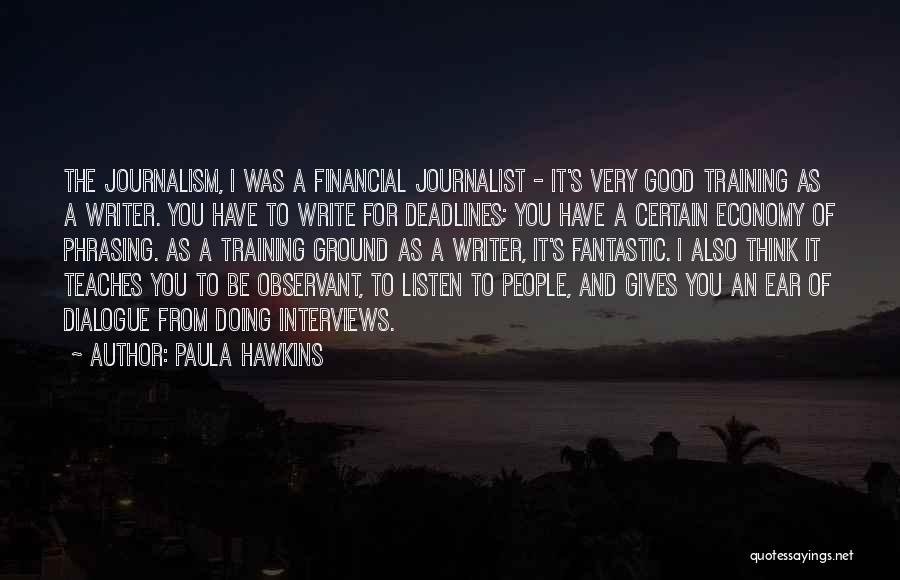 Paula Hawkins Quotes: The Journalism, I Was A Financial Journalist - It's Very Good Training As A Writer. You Have To Write For