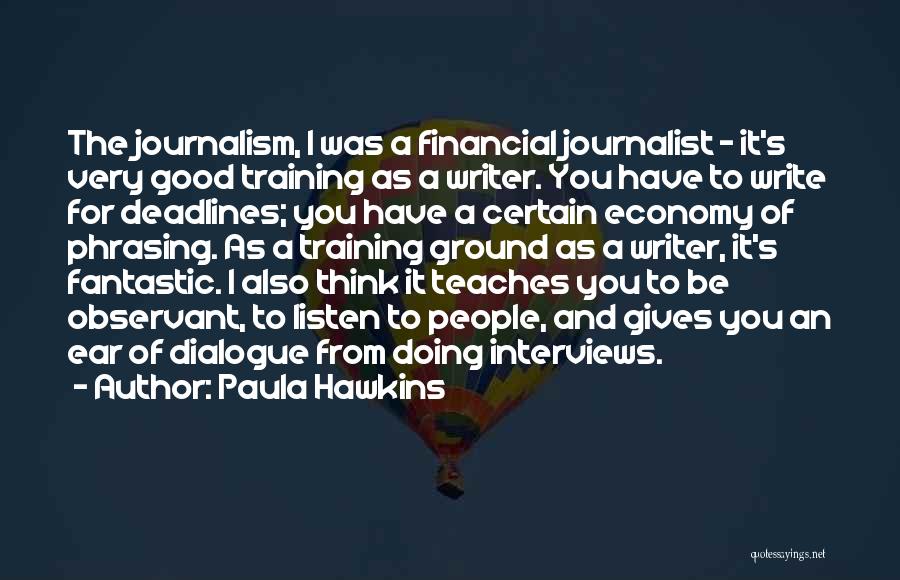 Paula Hawkins Quotes: The Journalism, I Was A Financial Journalist - It's Very Good Training As A Writer. You Have To Write For