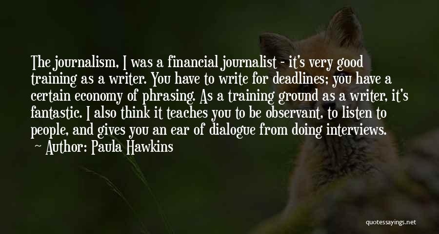 Paula Hawkins Quotes: The Journalism, I Was A Financial Journalist - It's Very Good Training As A Writer. You Have To Write For