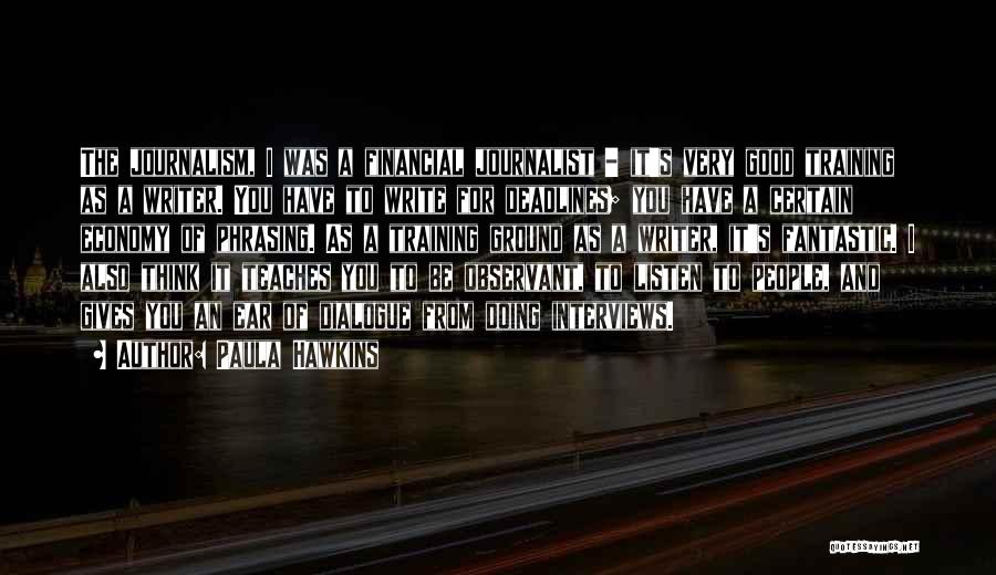 Paula Hawkins Quotes: The Journalism, I Was A Financial Journalist - It's Very Good Training As A Writer. You Have To Write For