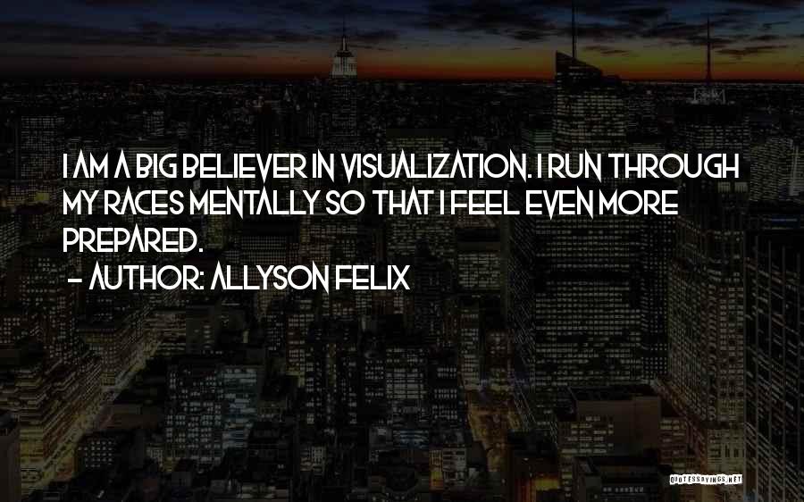 Allyson Felix Quotes: I Am A Big Believer In Visualization. I Run Through My Races Mentally So That I Feel Even More Prepared.