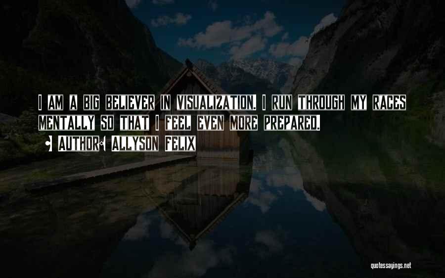 Allyson Felix Quotes: I Am A Big Believer In Visualization. I Run Through My Races Mentally So That I Feel Even More Prepared.