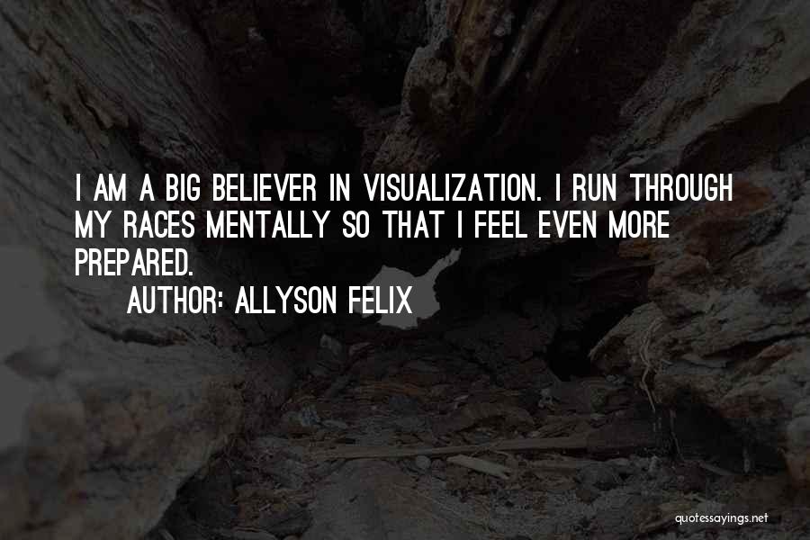 Allyson Felix Quotes: I Am A Big Believer In Visualization. I Run Through My Races Mentally So That I Feel Even More Prepared.