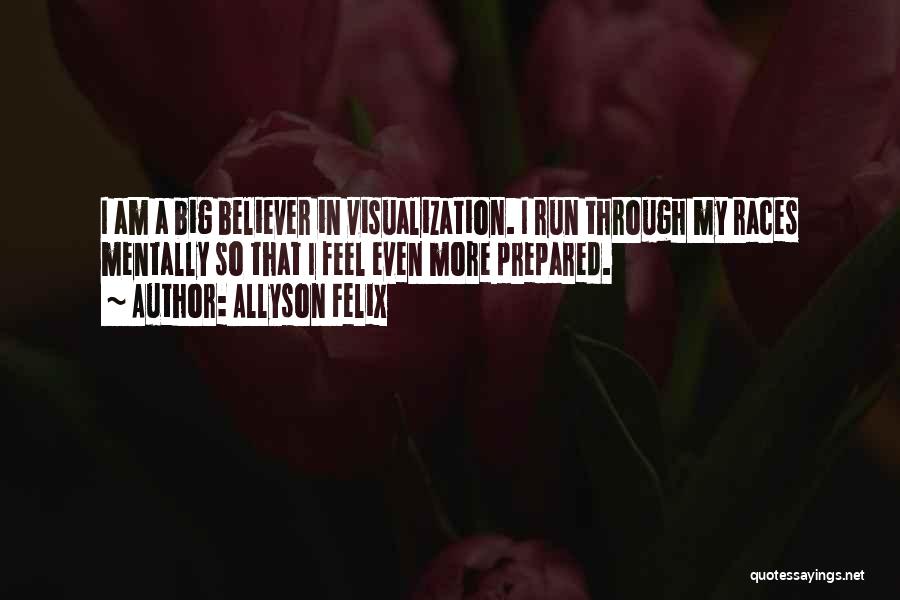 Allyson Felix Quotes: I Am A Big Believer In Visualization. I Run Through My Races Mentally So That I Feel Even More Prepared.